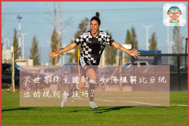 买世界杯竞猜时,如何理解比分玩法的规则和技巧?